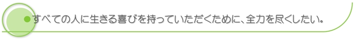 すべての人に生きる喜びを持っていただくために、全力を尽くしたい。